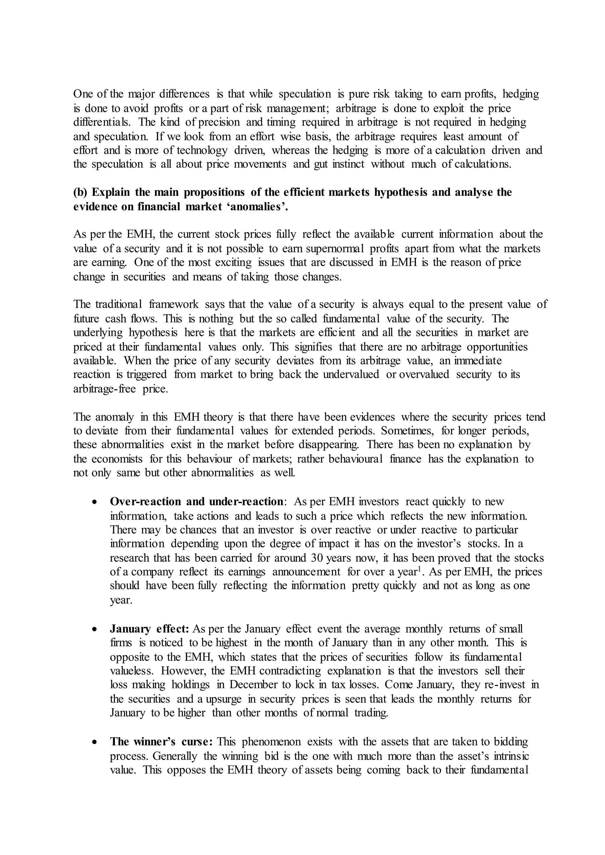 One of the major differences is that while speculation is pure risk taking to earn profits, hedging
is done to avoid profits or a part of risk management; arbitrage is done to exploit the price
differentials. The kind of precision and timing required in arbitrage is not required in hedging
and speculation. If we look from an effort wise basis, the arbitrage requires least amount of
effort and is more of technology driven, whereas the hedging is more of a calculation driven and
the speculation is all about price movements and gut instinct without much of calculations.
(b) Explain the main propositions of the efficient markets hypothesis and analyse the
evidence on financial market ‘anomalies’.
As per the EMH, the current stock prices fully reflect the available current information about the
value of a security and it is not possible to earn supernormal profits apart from what the markets
are earning. One of the most exciting issues that are discussed in EMH is the reason of price
change in securities and means of taking those changes.
The traditional framework says that the value of a security is always equal to the present value of
future cash flows. This is nothing but the so called fundamental value of the security. The
underlying hypothesis here is that the markets are efficient and all the securities in market are
priced at their fundamental values only. This signifies that there are no arbitrage opportunities
available. When the price of any security deviates from its arbitrage value, an immediate
reaction is triggered from market to bring back the undervalued or overvalued security to its
arbitrage-free price.
The anomaly in this EMH theory is that there have been evidences where the security prices tend
to deviate from their fundamental values for extended periods. Sometimes, for longer periods,
these abnormalities exist in the market before disappearing. There has been no explanation by
the economists for this behaviour of markets; rather behavioural finance has the explanation to
not only same but other abnormalities as well.
 Over-reaction and under-reaction: As per EMH investors react quickly to new
information, take actions and leads to such a price which reflects the new information.
There may be chances that an investor is over reactive or under reactive to particular
information depending upon the degree of impact it has on the investor’s stocks. In a
research that has been carried for around 30 years now, it has been proved that the stocks
of a company reflect its earnings announcement for over a year1. As per EMH, the prices
should have been fully reflecting the information pretty quickly and not as long as one
year.
 January effect: As per the January effect event the average monthly returns of small
firms is noticed to be highest in the month of January than in any other month. This is
opposite to the EMH, which states that the prices of securities follow its fundamental
valueless. However, the EMH contradicting explanation is that the investors sell their
loss making holdings in December to lock in tax losses. Come January, they re-invest in
the securities and a upsurge in security prices is seen that leads the monthly returns for
January to be higher than other months of normal trading.
 The winner’s curse: This phenomenon exists with the assets that are taken to bidding
process. Generally the winning bid is the one with much more than the asset’s intrinsic
value. This opposes the EMH theory of assets being coming back to their fundamental
 