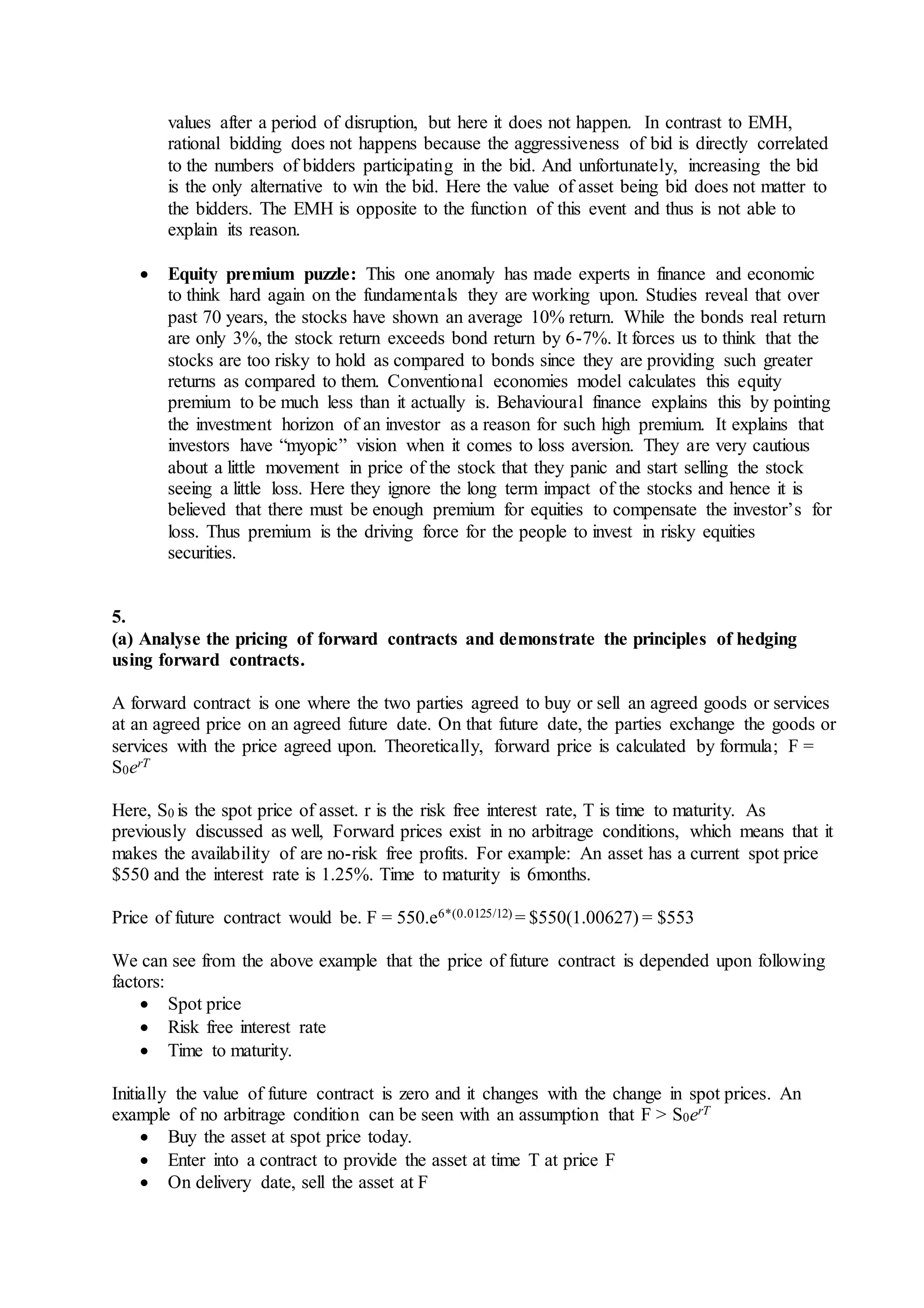 values after a period of disruption, but here it does not happen. In contrast to EMH,
rational bidding does not happens because the aggressiveness of bid is directly correlated
to the numbers of bidders participating in the bid. And unfortunately, increasing the bid
is the only alternative to win the bid. Here the value of asset being bid does not matter to
the bidders. The EMH is opposite to the function of this event and thus is not able to
explain its reason.
 Equity premium puzzle: This one anomaly has made experts in finance and economic
to think hard again on the fundamentals they are working upon. Studies reveal that over
past 70 years, the stocks have shown an average 10% return. While the bonds real return
are only 3%, the stock return exceeds bond return by 6-7%. It forces us to think that the
stocks are too risky to hold as compared to bonds since they are providing such greater
returns as compared to them. Conventional economies model calculates this equity
premium to be much less than it actually is. Behavioural finance explains this by pointing
the investment horizon of an investor as a reason for such high premium. It explains that
investors have “myopic” vision when it comes to loss aversion. They are very cautious
about a little movement in price of the stock that they panic and start selling the stock
seeing a little loss. Here they ignore the long term impact of the stocks and hence it is
believed that there must be enough premium for equities to compensate the investor’s for
loss. Thus premium is the driving force for the people to invest in risky equities
securities.
5.
(a) Analyse the pricing of forward contracts and demonstrate the principles of hedging
using forward contracts.
A forward contract is one where the two parties agreed to buy or sell an agreed goods or services
at an agreed price on an agreed future date. On that future date, the parties exchange the goods or
services with the price agreed upon. Theoretically, forward price is calculated by formula; F =
S0erT
Here, S0 is the spot price of asset. r is the risk free interest rate, T is time to maturity. As
previously discussed as well, Forward prices exist in no arbitrage conditions, which means that it
makes the availability of are no-risk free profits. For example: An asset has a current spot price
$550 and the interest rate is 1.25%. Time to maturity is 6months.
Price of future contract would be. F = 550.e6*(0.0125/12) = $550(1.00627) = $553
We can see from the above example that the price of future contract is depended upon following
factors:
 Spot price
 Risk free interest rate
 Time to maturity.
Initially the value of future contract is zero and it changes with the change in spot prices. An
example of no arbitrage condition can be seen with an assumption that F > S0erT
 Buy the asset at spot price today.
 Enter into a contract to provide the asset at time T at price F
 On delivery date, sell the asset at F
 
