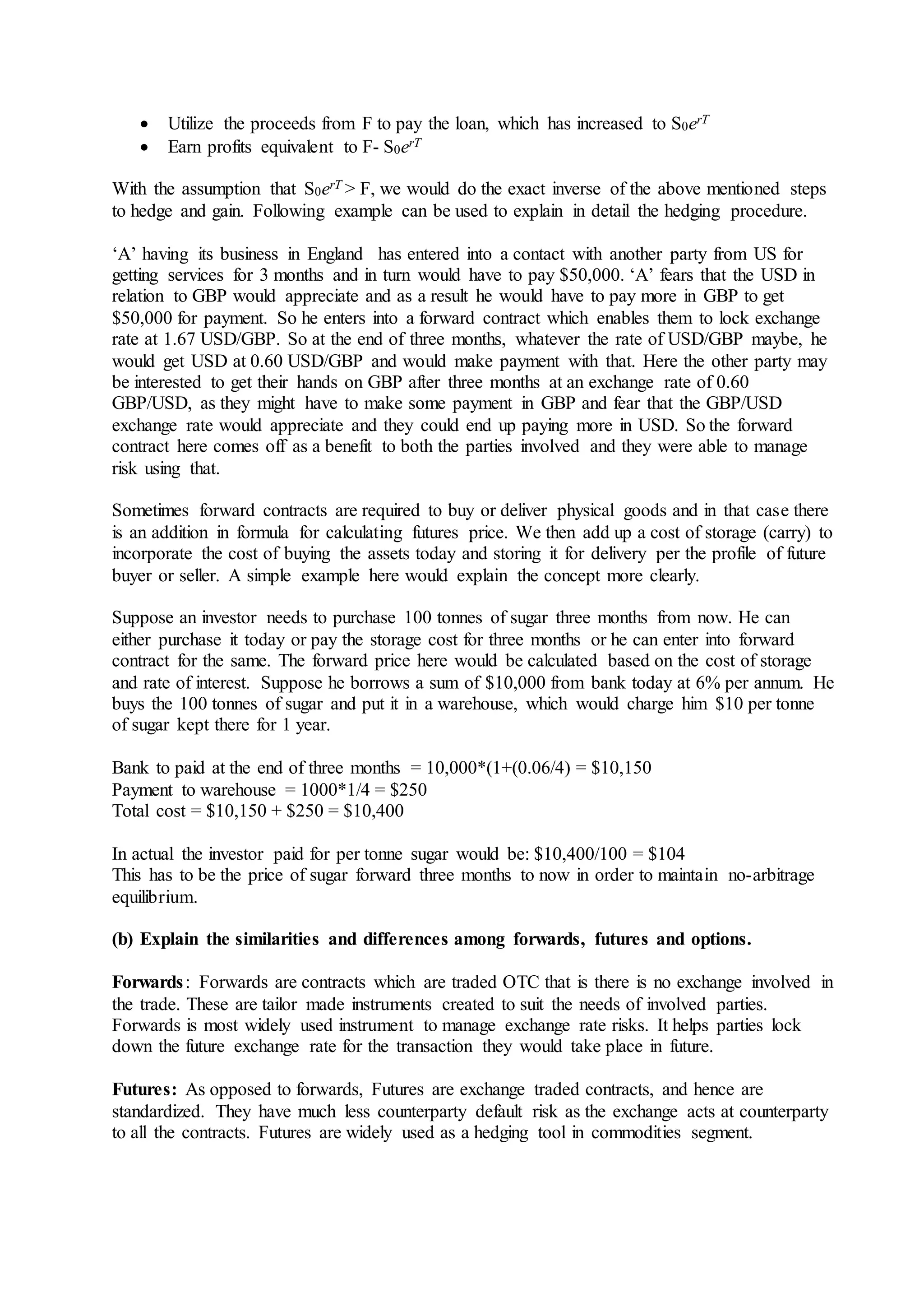  Utilize the proceeds from F to pay the loan, which has increased to S0erT
 Earn profits equivalent to F- S0erT
With the assumption that S0erT > F, we would do the exact inverse of the above mentioned steps
to hedge and gain. Following example can be used to explain in detail the hedging procedure.
‘A’ having its business in England has entered into a contact with another party from US for
getting services for 3 months and in turn would have to pay $50,000. ‘A’ fears that the USD in
relation to GBP would appreciate and as a result he would have to pay more in GBP to get
$50,000 for payment. So he enters into a forward contract which enables them to lock exchange
rate at 1.67 USD/GBP. So at the end of three months, whatever the rate of USD/GBP maybe, he
would get USD at 0.60 USD/GBP and would make payment with that. Here the other party may
be interested to get their hands on GBP after three months at an exchange rate of 0.60
GBP/USD, as they might have to make some payment in GBP and fear that the GBP/USD
exchange rate would appreciate and they could end up paying more in USD. So the forward
contract here comes off as a benefit to both the parties involved and they were able to manage
risk using that.
Sometimes forward contracts are required to buy or deliver physical goods and in that case there
is an addition in formula for calculating futures price. We then add up a cost of storage (carry) to
incorporate the cost of buying the assets today and storing it for delivery per the profile of future
buyer or seller. A simple example here would explain the concept more clearly.
Suppose an investor needs to purchase 100 tonnes of sugar three months from now. He can
either purchase it today or pay the storage cost for three months or he can enter into forward
contract for the same. The forward price here would be calculated based on the cost of storage
and rate of interest. Suppose he borrows a sum of $10,000 from bank today at 6% per annum. He
buys the 100 tonnes of sugar and put it in a warehouse, which would charge him $10 per tonne
of sugar kept there for 1 year.
Bank to paid at the end of three months = 10,000*(1+(0.06/4) = $10,150
Payment to warehouse = 1000*1/4 = $250
Total cost = $10,150 + $250 = $10,400
In actual the investor paid for per tonne sugar would be: $10,400/100 = $104
This has to be the price of sugar forward three months to now in order to maintain no-arbitrage
equilibrium.
(b) Explain the similarities and differences among forwards, futures and options.
Forwards: Forwards are contracts which are traded OTC that is there is no exchange involved in
the trade. These are tailor made instruments created to suit the needs of involved parties.
Forwards is most widely used instrument to manage exchange rate risks. It helps parties lock
down the future exchange rate for the transaction they would take place in future.
Futures: As opposed to forwards, Futures are exchange traded contracts, and hence are
standardized. They have much less counterparty default risk as the exchange acts at counterparty
to all the contracts. Futures are widely used as a hedging tool in commodities segment.
 