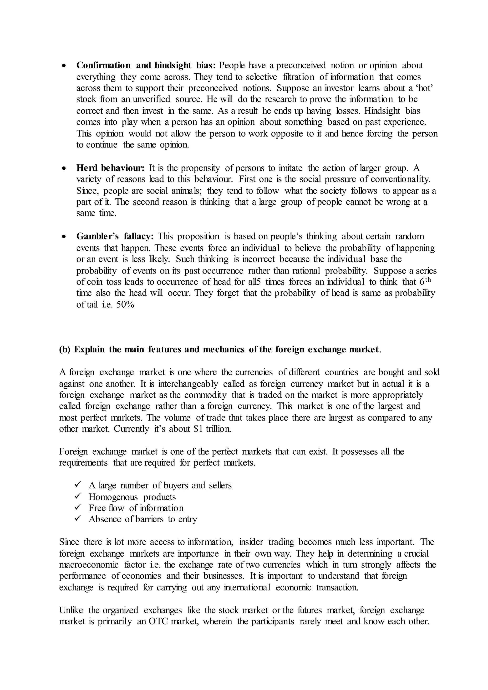  Confirmation and hindsight bias: People have a preconceived notion or opinion about
everything they come across. They tend to selective filtration of information that comes
across them to support their preconceived notions. Suppose an investor learns about a ‘hot’
stock from an unverified source. He will do the research to prove the information to be
correct and then invest in the same. As a result he ends up having losses. Hindsight bias
comes into play when a person has an opinion about something based on past experience.
This opinion would not allow the person to work opposite to it and hence forcing the person
to continue the same opinion.
 Herd behaviour: It is the propensity of persons to imitate the action of larger group. A
variety of reasons lead to this behaviour. First one is the social pressure of conventionality.
Since, people are social animals; they tend to follow what the society follows to appear as a
part of it. The second reason is thinking that a large group of people cannot be wrong at a
same time.
 Gambler’s fallacy: This proposition is based on people’s thinking about certain random
events that happen. These events force an individual to believe the probability of happening
or an event is less likely. Such thinking is incorrect because the individual base the
probability of events on its past occurrence rather than rational probability. Suppose a series
of coin toss leads to occurrence of head for all5 times forces an individual to think that 6th
time also the head will occur. They forget that the probability of head is same as probability
of tail i.e. 50%
(b) Explain the main features and mechanics of the foreign exchange market.
A foreign exchange market is one where the currencies of different countries are bought and sold
against one another. It is interchangeably called as foreign currency market but in actual it is a
foreign exchange market as the commodity that is traded on the market is more appropriately
called foreign exchange rather than a foreign currency. This market is one of the largest and
most perfect markets. The volume of trade that takes place there are largest as compared to any
other market. Currently it’s about $1 trillion.
Foreign exchange market is one of the perfect markets that can exist. It possesses all the
requirements that are required for perfect markets.
 A large number of buyers and sellers
 Homogenous products
 Free flow of information
 Absence of barriers to entry
Since there is lot more access to information, insider trading becomes much less important. The
foreign exchange markets are importance in their own way. They help in determining a crucial
macroeconomic factor i.e. the exchange rate of two currencies which in turn strongly affects the
performance of economies and their businesses. It is important to understand that foreign
exchange is required for carrying out any international economic transaction.
Unlike the organized exchanges like the stock market or the futures market, foreign exchange
market is primarily an OTC market, wherein the participants rarely meet and know each other.
 