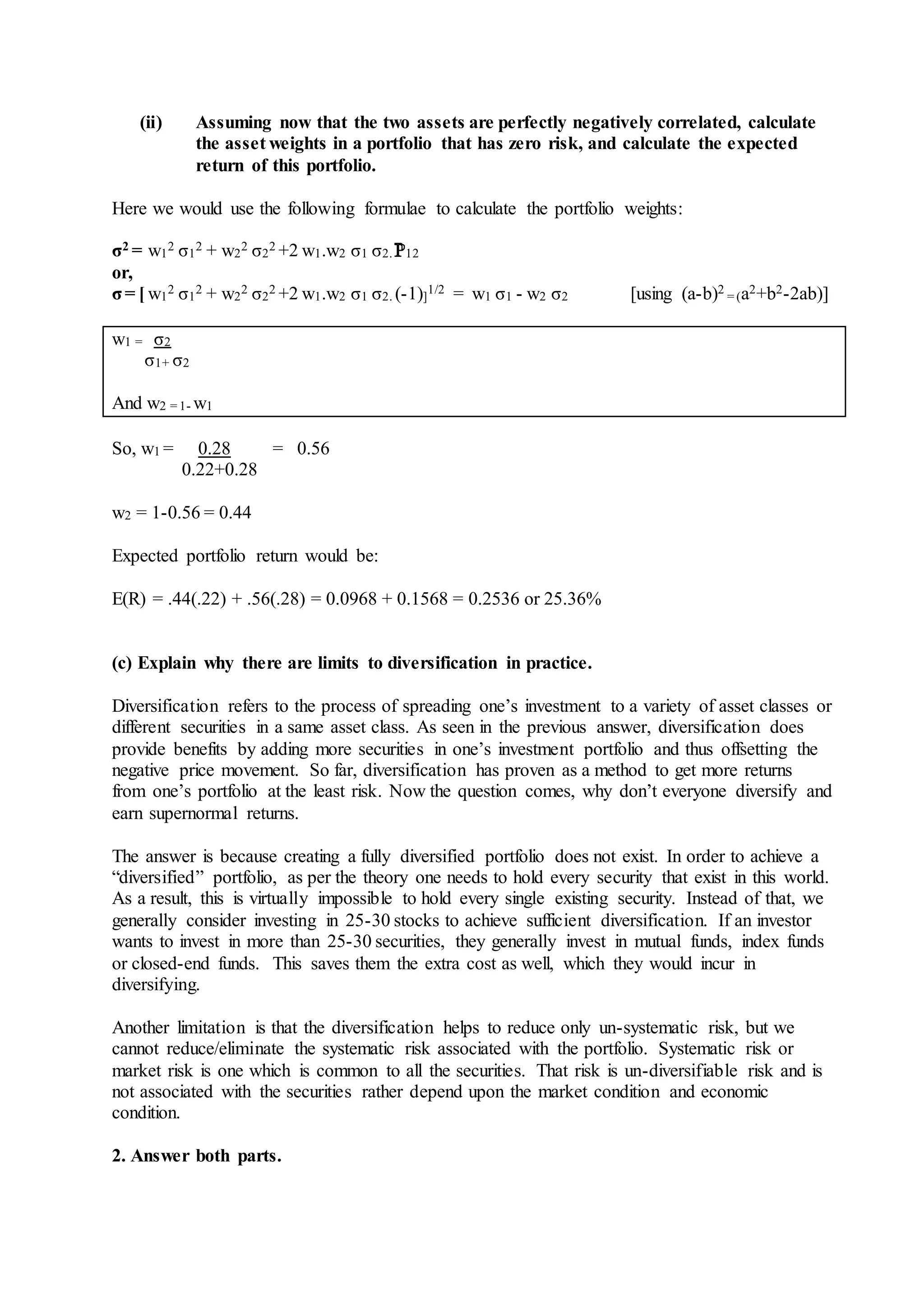 (ii) Assuming now that the two assets are perfectly negatively correlated, calculate
the asset weights in a portfolio that has zero risk, and calculate the expected
return of this portfolio.
Here we would use the following formulae to calculate the portfolio weights:
σ2 = w1
2 σ1
2 + w2
2 σ2
2 +2 w1.w2 σ1 σ2. 12
or,
σ= [ w1
2 σ1
2 + w2
2 σ2
2 +2 w1.w2 σ1 σ2. (-1)]
1/2 = w1 σ1 - w2 σ2 [using (a-b)2
= (a2+b2-2ab)]
w1 = σ2
σ1+ σ2
And w2 = 1- w1
So, w1 = 0.28 = 0.56
0.22+0.28
w2 = 1-0.56 = 0.44
Expected portfolio return would be:
E(R) = .44(.22) + .56(.28) = 0.0968 + 0.1568 = 0.2536 or 25.36%
(c) Explain why there are limits to diversification in practice.
Diversification refers to the process of spreading one’s investment to a variety of asset classes or
different securities in a same asset class. As seen in the previous answer, diversification does
provide benefits by adding more securities in one’s investment portfolio and thus offsetting the
negative price movement. So far, diversification has proven as a method to get more returns
from one’s portfolio at the least risk. Now the question comes, why don’t everyone diversify and
earn supernormal returns.
The answer is because creating a fully diversified portfolio does not exist. In order to achieve a
“diversified” portfolio, as per the theory one needs to hold every security that exist in this world.
As a result, this is virtually impossible to hold every single existing security. Instead of that, we
generally consider investing in 25-30 stocks to achieve sufficient diversification. If an investor
wants to invest in more than 25-30 securities, they generally invest in mutual funds, index funds
or closed-end funds. This saves them the extra cost as well, which they would incur in
diversifying.
Another limitation is that the diversification helps to reduce only un-systematic risk, but we
cannot reduce/eliminate the systematic risk associated with the portfolio. Systematic risk or
market risk is one which is common to all the securities. That risk is un-diversifiable risk and is
not associated with the securities rather depend upon the market condition and economic
condition.
2. Answer both parts.
 