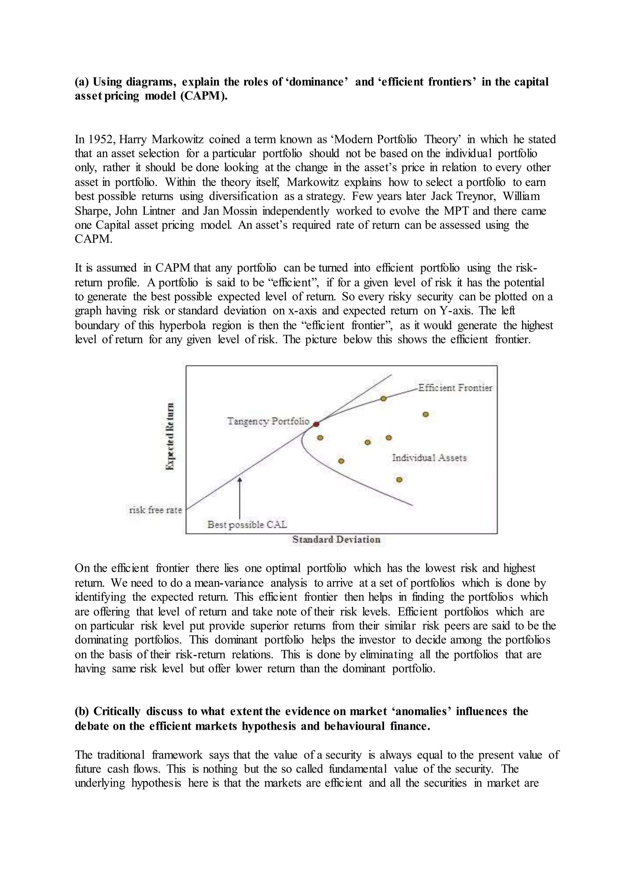 (a) Using diagrams, explain the roles of ‘dominance’ and ‘efficient frontiers’ in the capital
asset pricing model (CAPM).
In 1952, Harry Markowitz coined a term known as ‘Modern Portfolio Theory’ in which he stated
that an asset selection for a particular portfolio should not be based on the individual portfolio
only, rather it should be done looking at the change in the asset’s price in relation to every other
asset in portfolio. Within the theory itself, Markowitz explains how to select a portfolio to earn
best possible returns using diversification as a strategy. Few years later Jack Treynor, William
Sharpe, John Lintner and Jan Mossin independently worked to evolve the MPT and there came
one Capital asset pricing model. An asset’s required rate of return can be assessed using the
CAPM.
It is assumed in CAPM that any portfolio can be turned into efficient portfolio using the risk-
return profile. A portfolio is said to be “efficient”, if for a given level of risk it has the potential
to generate the best possible expected level of return. So every risky security can be plotted on a
graph having risk or standard deviation on x-axis and expected return on Y-axis. The left
boundary of this hyperbola region is then the “efficient frontier”, as it would generate the highest
level of return for any given level of risk. The picture below this shows the efficient frontier.
On the efficient frontier there lies one optimal portfolio which has the lowest risk and highest
return. We need to do a mean-variance analysis to arrive at a set of portfolios which is done by
identifying the expected return. This efficient frontier then helps in finding the portfolios which
are offering that level of return and take note of their risk levels. Efficient portfolios which are
on particular risk level put provide superior returns from their similar risk peers are said to be the
dominating portfolios. This dominant portfolio helps the investor to decide among the portfolios
on the basis of their risk-return relations. This is done by eliminating all the portfolios that are
having same risk level but offer lower return than the dominant portfolio.
(b) Critically discuss to what extent the evidence on market ‘anomalies’ influences the
debate on the efficient markets hypothesis and behavioural finance.
The traditional framework says that the value of a security is always equal to the present value of
future cash flows. This is nothing but the so called fundamental value of the security. The
underlying hypothesis here is that the markets are efficient and all the securities in market are
 