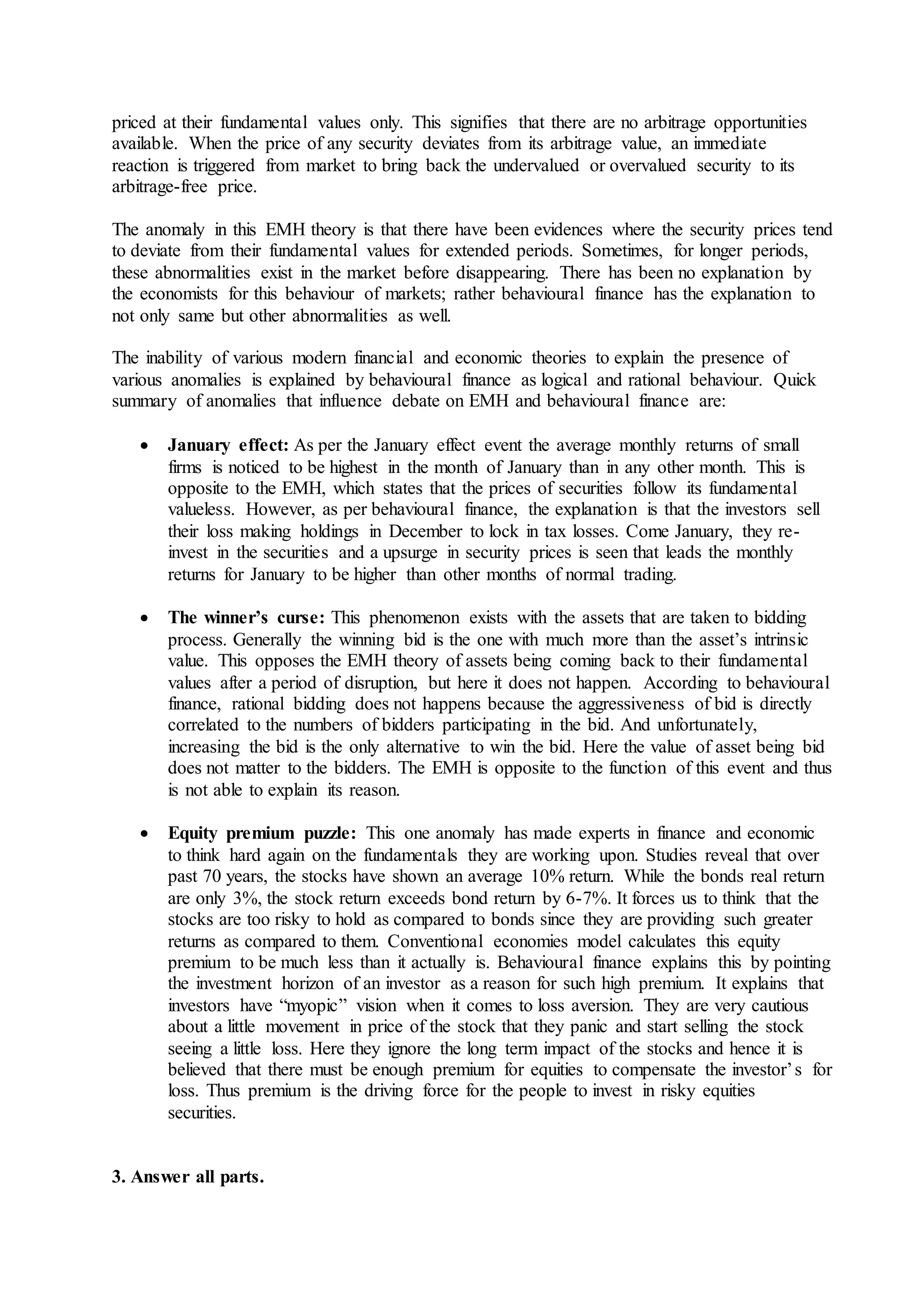 priced at their fundamental values only. This signifies that there are no arbitrage opportunities
available. When the price of any security deviates from its arbitrage value, an immediate
reaction is triggered from market to bring back the undervalued or overvalued security to its
arbitrage-free price.
The anomaly in this EMH theory is that there have been evidences where the security prices tend
to deviate from their fundamental values for extended periods. Sometimes, for longer periods,
these abnormalities exist in the market before disappearing. There has been no explanation by
the economists for this behaviour of markets; rather behavioural finance has the explanation to
not only same but other abnormalities as well.
The inability of various modern financial and economic theories to explain the presence of
various anomalies is explained by behavioural finance as logical and rational behaviour. Quick
summary of anomalies that influence debate on EMH and behavioural finance are:
 January effect: As per the January effect event the average monthly returns of small
firms is noticed to be highest in the month of January than in any other month. This is
opposite to the EMH, which states that the prices of securities follow its fundamental
valueless. However, as per behavioural finance, the explanation is that the investors sell
their loss making holdings in December to lock in tax losses. Come January, they re-
invest in the securities and a upsurge in security prices is seen that leads the monthly
returns for January to be higher than other months of normal trading.
 The winner’s curse: This phenomenon exists with the assets that are taken to bidding
process. Generally the winning bid is the one with much more than the asset’s intrinsic
value. This opposes the EMH theory of assets being coming back to their fundamental
values after a period of disruption, but here it does not happen. According to behavioural
finance, rational bidding does not happens because the aggressiveness of bid is directly
correlated to the numbers of bidders participating in the bid. And unfortunately,
increasing the bid is the only alternative to win the bid. Here the value of asset being bid
does not matter to the bidders. The EMH is opposite to the function of this event and thus
is not able to explain its reason.
 Equity premium puzzle: This one anomaly has made experts in finance and economic
to think hard again on the fundamentals they are working upon. Studies reveal that over
past 70 years, the stocks have shown an average 10% return. While the bonds real return
are only 3%, the stock return exceeds bond return by 6-7%. It forces us to think that the
stocks are too risky to hold as compared to bonds since they are providing such greater
returns as compared to them. Conventional economies model calculates this equity
premium to be much less than it actually is. Behavioural finance explains this by pointing
the investment horizon of an investor as a reason for such high premium. It explains that
investors have “myopic” vision when it comes to loss aversion. They are very cautious
about a little movement in price of the stock that they panic and start selling the stock
seeing a little loss. Here they ignore the long term impact of the stocks and hence it is
believed that there must be enough premium for equities to compensate the investor’s for
loss. Thus premium is the driving force for the people to invest in risky equities
securities.
3. Answer all parts.
 