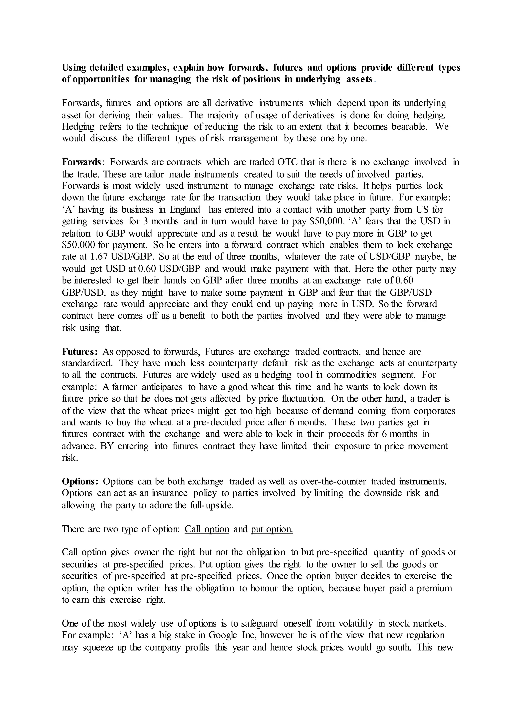 Using detailed examples, explain how forwards, futures and options provide different types
of opportunities for managing the risk of positions in underlying assets.
Forwards, futures and options are all derivative instruments which depend upon its underlying
asset for deriving their values. The majority of usage of derivatives is done for doing hedging.
Hedging refers to the technique of reducing the risk to an extent that it becomes bearable. We
would discuss the different types of risk management by these one by one.
Forwards: Forwards are contracts which are traded OTC that is there is no exchange involved in
the trade. These are tailor made instruments created to suit the needs of involved parties.
Forwards is most widely used instrument to manage exchange rate risks. It helps parties lock
down the future exchange rate for the transaction they would take place in future. For example:
‘A’ having its business in England has entered into a contact with another party from US for
getting services for 3 months and in turn would have to pay $50,000. ‘A’ fears that the USD in
relation to GBP would appreciate and as a result he would have to pay more in GBP to get
$50,000 for payment. So he enters into a forward contract which enables them to lock exchange
rate at 1.67 USD/GBP. So at the end of three months, whatever the rate of USD/GBP maybe, he
would get USD at 0.60 USD/GBP and would make payment with that. Here the other party may
be interested to get their hands on GBP after three months at an exchange rate of 0.60
GBP/USD, as they might have to make some payment in GBP and fear that the GBP/USD
exchange rate would appreciate and they could end up paying more in USD. So the forward
contract here comes off as a benefit to both the parties involved and they were able to manage
risk using that.
Futures: As opposed to forwards, Futures are exchange traded contracts, and hence are
standardized. They have much less counterparty default risk as the exchange acts at counterparty
to all the contracts. Futures are widely used as a hedging tool in commodities segment. For
example: A farmer anticipates to have a good wheat this time and he wants to lock down its
future price so that he does not gets affected by price fluctuation. On the other hand, a trader is
of the view that the wheat prices might get too high because of demand coming from corporates
and wants to buy the wheat at a pre-decided price after 6 months. These two parties get in
futures contract with the exchange and were able to lock in their proceeds for 6 months in
advance. BY entering into futures contract they have limited their exposure to price movement
risk.
Options: Options can be both exchange traded as well as over-the-counter traded instruments.
Options can act as an insurance policy to parties involved by limiting the downside risk and
allowing the party to adore the full-upside.
There are two type of option: Call option and put option.
Call option gives owner the right but not the obligation to but pre-specified quantity of goods or
securities at pre-specified prices. Put option gives the right to the owner to sell the goods or
securities of pre-specified at pre-specified prices. Once the option buyer decides to exercise the
option, the option writer has the obligation to honour the option, because buyer paid a premium
to earn this exercise right.
One of the most widely use of options is to safeguard oneself from volatility in stock markets.
For example: ‘A’ has a big stake in Google Inc, however he is of the view that new regulation
may squeeze up the company profits this year and hence stock prices would go south. This new
 