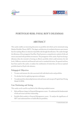 PORTFOLIO RISK: PAYAL ROY’S DILEMMAS
This caselet enables an interesting discussion on portfolio risk which can be minimized using
Modern PortfolioTheory (MPT).The degree and direction of correlation between asset returns
have far-reaching effects on reduction of portfolio risk through diversification.The caselet through
the dilemmas of the protagonist Payal Roy (Payal) presents a comprehensive analysis of risk and
return associated with portfolio investments. The protagonist of the caselet, Payal was facing a
dilemma when she resorted to forming an effective portfolio which could minimize the risk
levels. Different statistical and financial tools such as standard deviation, R-squared and beta
have been used in this caselet, to analyze the combination of stocks that can form an optimal
portfolio based on Payal’s risk tolerance.
Pedagogical Objectives
• To assess and measure the risks associated with individual stocks and portfolios
• To calculate beta by applying regression techniques
• To understand the relationship between risk and return and concept of Capital Asset Pricing
Model (CAPM)
Case Positioning and Setting
This caselet can be used for any/both of the following modules/courses:
• Risk and Return chapter in Financial Management course –To understand the fundamentals
of risk and return and their relationship.
• Portfolio Risk module in Financial Management course – To analyze the significance of
MPT and understand how to build efficient portfolios.
ABSTRACT
© www.etcases.com
 