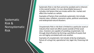 Systematic
Risk &
Nonsystematic
Risk
Systematic Risk is risk that cannot be avoided and is inherent
in the overall market. It is non-diversifiable because it
includes risk factors that are innate within the market and
affect the market as a whole.
Examples of factors that constitute systematic risk include
interest rates, inflation, economic cycles, political uncertainty
and widespread natural disasters.
Unsystematic Risk is risk that is limited to a particular asset or
industry that need not affect assets outside of that asset
class. Investors are capable of avoiding unsystematic risk
through diversification by forming a portfolio of assets that
are not highly correlated with one another.
Examples of unsystematic risk include strike by employees,
failure of a drug trial, operational risk, legal risk, financing risk
etc.
 