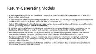 Return-Generating Models
• A return-generating model is a model that can provide an estimate of the expected return of a security
given certain parameters.
• If systematic risk is the only relevant parameter for return, then the return-generating model will estimate
the expected return for any asset given the level of systematic risk.
• As it is difficult to decide which factors are appropriate for generating returns, the most general form of a
return-generating model is a multi-factor model.
• A multi-factor model allows more than one variable to be considered in estimating returns and can be
built using different kinds of factors such as, macroeconomic, fundamental and statistical factors.
• Macroeconomic factor models use economic factors such as economic growth, interest rate, inflation
rate, productivity and consumer confidence that might have correlation with security returns.
• Fundamental factor model analyses relationship between security return and company’s underlying
fundamentals such as, for example, earnings, earnings growth, cash flow generation, investment in
research, advertising etc.
• Statistical Factor Model considers historical and cross-sectional return data to explain the variance and
co-variance between observed returns.
 
