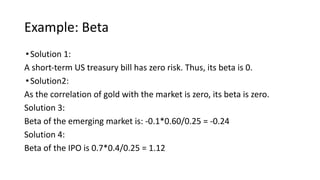 Example: Beta
•Solution 1:
A short-term US treasury bill has zero risk. Thus, its beta is 0.
•Solution2:
As the correlation of gold with the market is zero, its beta is zero.
Solution 3:
Beta of the emerging market is: -0.1*0.60/0.25 = -0.24
Solution 4:
Beta of the IPO is 0.7*0.4/0.25 = 1.12
 