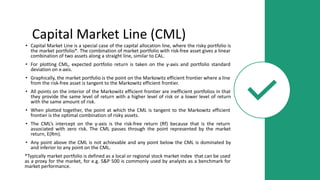Capital Market Line (CML)
• Capital Market Line is a special case of the capital allocation line, where the risky portfolio is
the market portfolio*. The combination of market portfolio with risk-free asset gives a linear
combination of two assets along a straight line, similar to CAL.
• For plotting CML, expected portfolio return is taken on the y-axis and portfolio standard
deviation on x-axis.
• Graphically, the market portfolio is the point on the Markowitz efficient frontier where a line
from the risk-free asset is tangent to the Markowitz efficient frontier.
• All points on the interior of the Markowitz efficient frontier are inefficient portfolios in that
they provide the same level of return with a higher level of risk or a lower level of return
with the same amount of risk.
• When plotted together, the point at which the CML is tangent to the Markowitz efficient
frontier is the optimal combination of risky assets.
• The CML’s intercept on the y-axis is the risk-free return (Rf) because that is the return
associated with zero risk. The CML passes through the point represented by the market
return, E(Rm).
• Any point above the CML is not achievable and any point below the CML is dominated by
and inferior to any point on the CML.
*Typically market portfolio is defined as a local or regional stock market index that can be used
as a proxy for the market, for e.g. S&P 500 is commonly used by analysts as a benchmark for
market performance.
 
