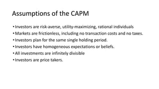 Assumptions of the CAPM
•Investors are risk-averse, utility-maximizing, rational individuals
•Markets are frictionless, including no transaction costs and no taxes.
•Investors plan for the same single holding period.
•Investors have homogeneous expectations or beliefs.
•All investments are infinitely divisible
•Investors are price takers.
 