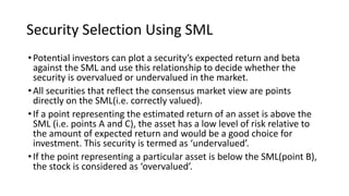 Security Selection Using SML
•Potential investors can plot a security’s expected return and beta
against the SML and use this relationship to decide whether the
security is overvalued or undervalued in the market.
•All securities that reflect the consensus market view are points
directly on the SML(i.e. correctly valued).
•If a point representing the estimated return of an asset is above the
SML (i.e. points A and C), the asset has a low level of risk relative to
the amount of expected return and would be a good choice for
investment. This security is termed as ‘undervalued’.
•If the point representing a particular asset is below the SML(point B),
the stock is considered as ‘overvalued’.
 