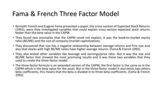 Fama & French Three Factor Model
• Kenneth French and Eugene Fama presented a paper, the cross-section of Expected Stock Returns
(1992), were they investigated variables that could explain cross-section expected stock returns
better than the beta value in the CAPM.
• They found two anomalies that the CAPM could not explain, it was the book-to-market equity
ratio (BE/ME) and the size of company (market capitalization).
• They discovered that size has a negative relationship between average returns and firm size and
also that stocks with high BE/ME ratios have higher average returns. (Fama & French 1992).
• They also tested other variables like leverage and earnings/price ratio. But it was the size and
BE/ME factor that showed the most promising results and it was these two variables that they
used to create the three-factor model.
• The three-factor formula is an extended version of the CAPM, the first factor is the same as in the
CAPM which is the beta value for the asset. But in the three-factor model it also exists two others
beta coefficients, this means that the beta is divided in to three beta coefficients. (Fama & French
1992)
 