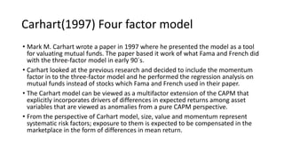 Carhart(1997) Four factor model
• Mark M. Carhart wrote a paper in 1997 where he presented the model as a tool
for valuating mutual funds. The paper based it work of what Fama and French did
with the three-factor model in early 90´s.
• Carhart looked at the previous research and decided to include the momentum
factor in to the three-factor model and he performed the regression analysis on
mutual funds instead of stocks which Fama and French used in their paper.
• The Carhart model can be viewed as a multifactor extension of the CAPM that
explicitly incorporates drivers of differences in expected returns among asset
variables that are viewed as anomalies from a pure CAPM perspective.
• From the perspective of Carhart model, size, value and momentum represent
systematic risk factors; exposure to them is expected to be compensated in the
marketplace in the form of differences in mean return.
 