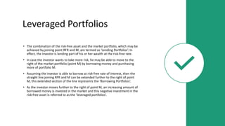 Leveraged Portfolios
• The combination of the risk-free asset and the market portfolio, which may be
achieved by joining point RFR and M, are termed as ‘Lending Portfolios’. In
effect, the investor is lending part of his or her wealth at the risk-free rate.
• In case the investor wants to take more risk, he may be able to move to the
right of the market portfolio (point M) by borrowing money and purchasing
more of portfolio M.
• Assuming the investor is able to borrow at risk-free rate of interest, then the
straight line joining RFR and M can be extended further to the right of point
M, this extended section of the line represents the ‘Borrowing Portfolios’.
• As the investor moves further to the right of point M, an increasing amount of
borrowed money is invested in the market and this negative investment in the
risk-free asset is referred to as the ‘leveraged portfolios’.
 