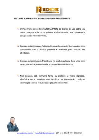 www.rbenche.com.br – rbenche@rbenche.com.br – (47) 3241-3253 & 9991-0288 (TIM)
LISTA DE MATERIAIS SOLICITADOS PELO PALESTRANTE
O Palestrante concede a CONTRATANTE os direitos de uso sobre seu
nome, imagem e dados da palestra exclusivamente para promoção e
divulgação do referido evento.
Colocar à disposição do Palestrante, durante o evento, iluminação e som
compatíveis com o público presente e auxiliares para suporte nas
atividades.
Colocar à disposição do Palestrante no local da palestra Data show com
telão para utilização de material audiovisual e um microfone.
Não divulgar, sob nenhuma forma ou pretexto, à mídia impressa,
eletrônica ou a terceiros não incluídos na contratação, qualquer
informação sobre a remuneração prevista no contrato.
 