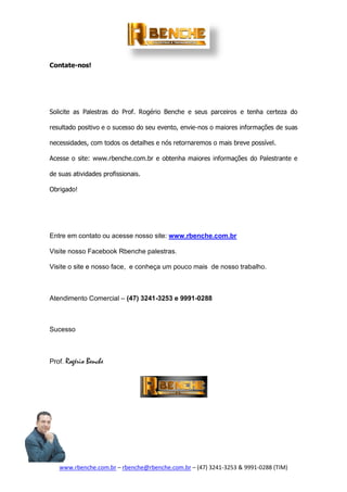 www.rbenche.com.br – rbenche@rbenche.com.br – (47) 3241-3253 & 9991-0288 (TIM)
Contate-nos!
Solicite as Palestras do Prof. Rogério Benche e seus parceiros e tenha certeza do
resultado positivo e o sucesso do seu evento, envie-nos o maiores informações de suas
necessidades, com todos os detalhes e nós retornaremos o mais breve possível.
Acesse o site: www.rbenche.com.br e obtenha maiores informações do Palestrante e
de suas atividades profissionais.
Obrigado!
Entre em contato ou acesse nosso site: www.rbenche.com.br
Visite nosso Facebook Rbenche palestras.
Visite o site e nosso face, e conheça um pouco mais de nosso trabalho.
Atendimento Comercial – (47) 3241-3253 e 9991-0288
Sucesso
Prof. Rogério Benche
 