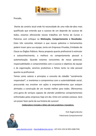 www.rbenche.com.br – rbenche@rbenche.com.br – (47) 3241-3253 & 9991-0288 (TIM)
Prezado,
Diante do cenário atual onde há necessidade de uma mão-de-obra mais
qualificada que entenda que o sucesso de um depende do sucesso de
todos, estamos oferecendo nossos trabalhos em forma de Cursos e
Palestras com enfoque na Motivação, Comportamento e Resultados.
Estes três conceitos retratam o que nossas palestras e treinamentos
podem trazer para sua equipe, tanto em Empresas Privadas, Entidades de
Classe ou Órgãos Públicos. Nossa proposta quanto profissional é estimular
o autoconhecimento, a melhora no comportamento pessoal e
automotivação. Quando estamos conscientes de nosso potencial,
responsabilidades e comprometidos com o sucesso e objetivos da equipe
e da organização, seremos produtivos e felizes tanto na vida pessoal
quanto na profissional.
Temos como valores e princípios o conceito de cidadão “socialmente
responsável”, e mantemos o compromisso com a sustentabilidade social,
procurando nos envolver em ações e empreendimentos que estejam
alinhados a construção de um mundo melhor para todos. Oferecemos
uma gama de serviços capazes de atender problemas comportamentais
enfrentados pelas empresas hoje em dia. Entre em contato conosco. Será
um prazer fazer parte da sua história de sucesso!
Colaboradores treinados e felizes são mais produtivos e inovadores.
Prof. Rogério Benche
Palestrante Comportamental
 