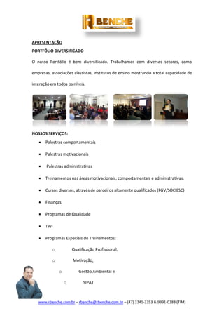 www.rbenche.com.br – rbenche@rbenche.com.br – (47) 3241-3253 & 9991-0288 (TIM)
APRESENTAÇÃO
PORTFÓLIO DIVERSIFICADO
O nosso Portfólio é bem diversificado. Trabalhamos com diversos setores, como
empresas, associações classistas, institutos de ensino mostrando a total capacidade de
interação em todos os níveis.
NOSSOS SERVIÇOS:
 Palestras comportamentais
 Palestras motivacionais
 Palestras administrativas
 Treinamentos nas áreas motivacionais, comportamentais e administrativas.
 Cursos diversos, através de parceiros altamente qualificados (FGV/SOCIESC)
 Finanças
 Programas de Qualidade
 TWI
 Programas Especiais de Treinamentos:
o Qualificação Profissional,
o Motivação,
o Gestão Ambiental e
o SIPAT.
 