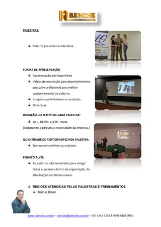 www.rbenche.com.br – rbenche@rbenche.com.br – (47) 3241-3253 & 9991-0288 (TIM)
PALESTRAS:
Palestra presencial e interativa.
FORMA DE APRESENTAÇÃO
Apresentação em PowerPoint
Vídeos de motivação para desenvolvimento
pessoal e profissional para melhor
aproveitamento da palestra.
Imagens que fortalecem o conteúdo.
Dinâmicas.
DURAÇÃO DO TEMPO DE CADA PALESTRA:
De 1.30 min. a 4:00 Horas
(Adaptamos a palestra a necessidade da empresa.)
QUANTIDADE DE PARTICIPANTES POR PALESTRA:
Sem numero mínimo ou máximo.
PUBLICO ALVO:
As palestras são formatadas para atingir
todas as pessoas dentro da organização, da
alta direção aos demais níveis.
REGIÕES ATENDIDAS PELAS PALESTRAS E TREINAMENTOS.
Todo o Brasil.
 