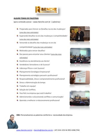 www.rbenche.com.br – rbenche@rbenche.com.br – (47) 3241-3253 & 9991-0288 (TIM)
ALGUNS TEMAS DE PALESTRAS
(para conteúdo acesse – www.rbenche.com.br / palestras)
Preparados para Vencer os Desafios na era das mudanças!
(uma das mais solicitadas)
Superando Desafios na era das mudanças e competitividade!
(uma das mais solicitadas)
Vencendo os desafios das mudanças na era da
competitividade! (uma das mais solicitadas)
Motivados para vencer desafios!
Dez passos para encantar seus clientes! (uma das mais
solicitadas)
Excelência no atendimento ao cliente!
Vendedores Vencedores e de Sucesso!
Liderança Eficaz e com Sucesso!
Planejamento Estratégico Empresarial!
Planejamento estratégico pessoal e profissional!
Responsabilidade, ética e comprometimento profissional!
Stress x Administração do tempo
Trabalho em equipe!
Solução de Conflitos.
Viva feliz na empresa que você trabalha!
Administrando e solucionando conflitos x comunicação!
Aprenda a melhorar o relacionamento profissional!
OBS: Personalizamos as palestras conforme a necessidade da empresa.
 