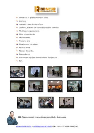 www.rbenche.com.br – rbenche@rbenche.com.br – (47) 3241-3253 & 9991-0288 (TIM)
Introdução ao gerenciamento de crises.
Liderança
Liderança e solução de conflitos.
Liderança, trabalho em equipe e solução de conflitos!
Modelagem organizacional.
PNL e a comunicação.
PNL em vendas.
Programa 5S´s.
Planejamento estratégico.
Reunião eficaz.
Técnicas de vendas.
Telemarketing.
Trabalho em equipe e relacionamento interpessoal.
TWI.
OBS: Adaptamos os treinamentos as necessidades da empresa.
 