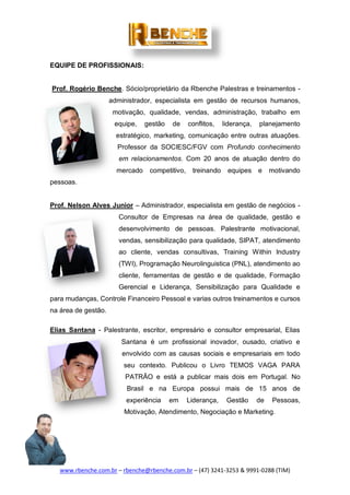 www.rbenche.com.br – rbenche@rbenche.com.br – (47) 3241-3253 & 9991-0288 (TIM)
EQUIPE DE PROFISSIONAIS:
Prof. Rogério Benche. Sócio/proprietário da Rbenche Palestras e treinamentos -
administrador, especialista em gestão de recursos humanos,
motivação, qualidade, vendas, administração, trabalho em
equipe, gestão de conflitos, liderança, planejamento
estratégico, marketing, comunicação entre outras atuações.
Professor da SOCIESC/FGV com Profundo conhecimento
em relacionamentos. Com 20 anos de atuação dentro do
mercado competitivo, treinando equipes e motivando
pessoas.
Prof. Nelson Alves Junior – Administrador, especialista em gestão de negócios -
Consultor de Empresas na área de qualidade, gestão e
desenvolvimento de pessoas. Palestrante motivacional,
vendas, sensibilização para qualidade, SIPAT, atendimento
ao cliente, vendas consultivas, Training Within Industry
(TWI), Programação Neurolinguistica (PNL), atendimento ao
cliente, ferramentas de gestão e de qualidade, Formação
Gerencial e Liderança, Sensibilização para Qualidade e
para mudanças, Controle Financeiro Pessoal e varias outros treinamentos e cursos
na área de gestão.
Elias Santana - Palestrante, escritor, empresário e consultor empresarial, Elias
Santana é um profissional inovador, ousado, criativo e
envolvido com as causas sociais e empresariais em todo
seu contexto. Publicou o Livro TEMOS VAGA PARA
PATRÃO e está a publicar mais dois em Portugal. No
Brasil e na Europa possui mais de 15 anos de
experiência em Liderança, Gestão de Pessoas,
Motivação, Atendimento, Negociação e Marketing.
 