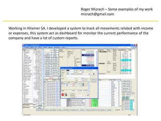 Roger Mizrach – Some examples of my work
                                          mizrach@gmail.com


Working in Hilamer SA. I developed a system to track all movements related with income
or expenses, this system act as dashboard for monitor the current performance of the
company and have a lot of custom reports.
 