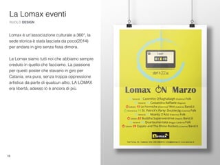 10
La Lomax eventi
RUOLO DESIGN
Lomax è un'associazione culturale a 360°, la
sede storica è stata lasciata da poco(2014)
per andare in giro senza ﬁssa dimora.
La Lomax siamo tutti noi che abbiamo sempre
creduto in quello che facciamo. La passione
per questi poster che stavano in giro per
Catania, era pura, senza troppa oppressione
artistica da parte di qualcun altro, LA LOMAX
era libertà, adesso lo è ancora di più.
 