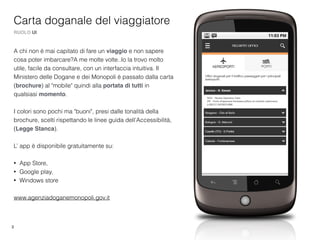 3
Carta doganale del viaggiatore
RUOLO UI
A chi non è mai capitato di fare un viaggio e non sapere
cosa poter imbarcare?A me molte volte..Io la trovo molto
utile, facile da consultare, con un interfaccia intuitiva. Il
Ministero delle Dogane e dei Monopoli è passato dalla carta
(brochure) al "mobile" quindi alla portata di tutti in
qualsiasi momento.
I colori sono pochi ma "buoni", presi dalle tonalità della
brochure, scelti rispettando le linee guida dell'Accessibilità,
(Legge Stanca).
L’ app è disponibile gratuitamente su:
• App Store,
• Google play,
• Windows store
www.agenziadoganemonopoli.gov.it
 