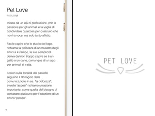 5
Ideata da un UX di professione, con la
passione per gli animali e la voglia di
condividere qualcosa per qualcuno che
non ha voce, ma solo tanto affetto.
Facile capire che lo studio del logo,
richiama la dolcezza di un musetto degli
amici a 4 zampe, la sua semplicità
deriva dal non troppo capire se è un
gatto o un cane, comunque di un app
per animali si tratta.
I colori sulla tonalità dei pastello
seguono il ﬁlo logico della
comunicazione in se: "la dolcezza",
avvolte "accesi" richiamo un'azione
importante, come quella del bisogno di
contattare qualcuno per l'adozione di un
amico "peloso".
Pet Love
RUOLO UI
 