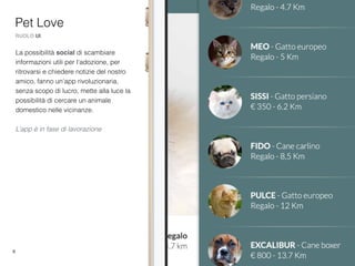 6
La possibilità social di scambiare
informazioni utili per l'adozione, per
ritrovarsi e chiedere notizie del nostro
amico, fanno un'app rivoluzionaria,
senza scopo di lucro, mette alla luce la
possibilità di cercare un animale
domestico nelle vicinanze.
L’app è in fase di lavorazione
Pet Love
RUOLO UI
 