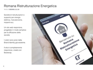 8
Romana Ristrutturazione Energetica
RUOLO DESIGN, UI, UX
Società di ristrutturazioni e
supporto per energia
elettrica, manutenzione,
impianti ecc.
Un sito web responsive,
progettato in modo semplice
per la diffusione della
società.
I colori sono presi dalla
Brand Identity già esistente.
Il sito è completamente
responsive, creato con
Bootstrap.
 