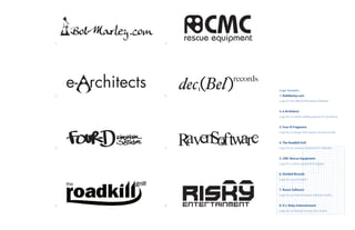 1.    5.




           Logo Samples
2.    6.   1. BobMarley.com
           Logo for the Official Bob Marley Website.


           2. e-Architects
           Logo for an online staffing agency for Architects.


           3. Four-D Fragrance
           Logo for a cologne that targets streetwise kids.


           4. The Roadkill Grill
3.    7.   Logo for an outdoor restaurant in Colorado.


           5. CMC Rescue Equipment
           Logo for a safety equipment supplier.


           6. Decibel Records
           Logo for a record label.


           7. Raven Software
           Logo for an internet based software retailer.


4..   8.   8. D.J. Risky Entertainment
           Logo for an Orange County Disc Jockey.
 