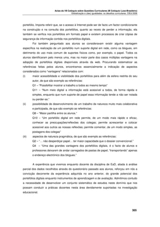 Actas do VII Colóquio sobre Questões Curriculares (III Colóquio Luso-Brasileiro)
Globalização e (des) igualdades: os desafios curriculares. CIEd 2006

portefólio. Importa referir que, se o acesso à Internet pode ser de facto um factor condicionante
na construção e na consulta dos portefólios, quanto ao receio de perder a informação, ela
também se verifica nos portefólios em formato papel e existem processos de criar cópias de
segurança da informação contida nos portefólios digitais.
Foi também perguntado aos alunos se consideravam existir alguma vantagem
específica na realização de um portefólio num suporte digital em rede, como os blogues, em
detrimento do uso mais comum de suportes físicos como, por exemplo, o papel. Todos os
alunos identificaram pelo menos uma, mas na maior parte dos casos múltiplas vantagens na
adopção de portefólios digitais disponíveis através da web. Procurando sistematizar as
referências feitas pelos alunos, encontramos essencialmente a indicação de aspectos
considerados como “vantagens” relacionados com:
(i)

maior acessibilidade e visibilidade dos portefólios para além da esfera restrita do seu
autor, de que são exemplo as referências:
Q1 – “Possibilitar mostrar a trabalho a todos ao mesmo tempo”
Q11 – “Num meio digital a informação está acessível a todos, de forma rápida e
simples, enquanto que num suporte de papel essa informação tende a não ser notada
ou perder-se.”

(ii)

possibilidade de desenvolvimento de um trabalho de natureza muito mais colaborativa
e participada, de que são exemplo as referências:
Q8 – “Maior partilha entre os alunos.”
Q10 – “Um portefólio digital em rede permite, de um modo mais rápido e eficaz,
conhecer as preocupações/reflexões dos colegas; permite acrescentar e colocar
acessível aos outros as nossas reflexões; permite comentar, de um modo simples, as
postagens dos colegas”

(iii)

aspectos de natureza pragmática, de que são exemplo as referências:
Q2 – “… não desperdiçar papel… ter maior capacidade que o dossier convencional.”
Q4 – “Uma das grandes vantagens dos portefólios digitais, é o facto de alunos e
professores deixarem de andar carregados de pastas de papel, “transportando” apenas
o endereço electrónico dos blogues.”
A experiência que vivemos enquanto docente da disciplina de EaD, aliada à análise

parcial dos dados recolhidos através do questionário passado aos alunos, reforçou em nós a
convicção decorrente da experiência adquirida no ano anterior, do grande potencial dos
portefólios digitais enquanto instrumentos de aprendizagem e de avaliação. Admitimos contudo
a necessidade de desenvolver um conjunto sistemático de estudos neste domínio que nos
possam conduzir a práticas docentes nesta área devidamente suportadas na investigação
educacional.





305

 