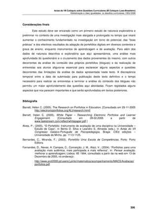 Actas do VII Colóquio sobre Questões Curriculares (III Colóquio Luso-Brasileiro)
Globalização e (des) igualdades: os desafios curriculares. CIEd 2006

Considerações finais
Este estudo deve ser encarado como um primeiro estudo de natureza exploratória e
preliminar no contexto de uma investigação mais alargada e prolongada no tempo que visará
aumentar o conhecimento fundamentado na investigação em torno do potencial, das “boas
práticas” e dos efectivos resultados da adopção de portefólios digitais em diversos contextos e
graus de ensino, enquanto instrumentos de aprendizagem e de avaliação. Para além dos
dados de natureza descritiva e exploratória que aqui apresentámos, uma análise mais
aprofundada do questionário e o cruzamento dos dados provenientes do mesmo, com outros
decorrentes da análise do conteúdo dos próprios portefólios (blogues) e da realização de
entrevistas aos alunos afigura-se essencial para esclarecer alguns aspectos e questões
decorrentes das limitações da análise de dados apresentada neste texto. A discrepância
temporal entre a data de submissão para publicação deste texto definitivo e o tempo
necessário para realizar as entrevistas e terminar a análise do conteúdo dos blogues não
permitiu um maior aprofundamento das questões aqui abordadas. Ficam registados alguns
aspectos que nos parecem importantes e que serão aprofundados em textos posteriores.

Bibliografia
Barrett, Helen C. (2005). The Research on Portfolios in Education. [Consultado em 29-11-2005
http://electronicportfolios.org/ALI/research.html]
Barrett, Helen C. (2005). White Paper – Researching Electronic Portfolios and Learner
Engagement.
[Consultado
em
28-02.2006
a
partir
de
www.taskstream.com/reflect/whitepaper.pdf ]
Alves, P.; (2005). “O Portefólio: Instrumento de avaliação de uma disciplina na Universidade –
Estudo de Caso”, in Bento D. Silva e Leandro S. Almeida (eds.), in Actas do VII
Congresso Galaico-Português de Psicopedagogia, Braga: CIEd edições –
Universidade do Minho, pp. 1113-1125.
Bernardes, C., Miranda, F.; (2003). Portefólio Uma Escola de Competências. Porto: Porto
Editora.
Fernandes, D., Neves, A. Campos, C., Conceição, J. M., Alaiz, V., (2004). “Portfolios: para uma
avaliação mais autêntica, mais participada e mais reflexiva”, in: Pensar avaliação,
melhorar a aprendizagem; Lisboa: IIE 1994, consultado a partir da na web em 13 de
Dezembro de 2005, no endereço:
http://www.prof2000.pt/users/j.pinto/matematica/acompanhamento/MACS/Avaliacao/
portfolios.pdf





306

 