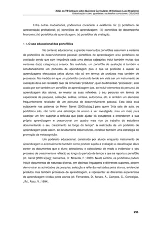Actas do VII Colóquio sobre Questões Curriculares (III Colóquio Luso-Brasileiro)
Globalização e (des) igualdades: os desafios curriculares. CIEd 2006

Entre outras modalidades, poderemos considerar a existência de: (i) portefólios de
apresentação profissional; (ii) portefólios de aprendizagem; (iii) portefólios de desempenho
financeiro; (iv) portefólios de aprendizagem; (v) portefólios de avaliação.
1.1. O uso educacional dos portefólios
No contexto educacional, a grande maioria dos portefólios assumem a vertente
de portefólios de desenvolvimento pessoal; portefólios de aprendizagem e/ou portefólios de
avaliação sendo que com frequência cada uma destas categorias inclui também muitas das
vertentes da(s) categoria(s) anterior. Na realidade, um portefólio de avaliação é também e
simultaneamente um portefólio de aprendizagem pois o que se pretende é avaliar as
aprendizagens efectuadas pelos alunos não só em termos de produtos mas também de
processos. Na medida em que um portefólio construído tendo em vista ser um instrumento de
avaliação deve ser revelador quer da dimensão “produtos”, quer da dimensão “processos”, este
acaba por ser também um portefólio de aprendizagem que, ao incluir elementos do percurso de
aprendizagem dos alunos, ao revelar as suas reflexões, o seu percurso em termos de
capacidade de pesquisa, selecção, análise, síntese, autonomia, etc. é também um elemento
frequentemente revelador de um percurso de desenvolvimento pessoal. Esta ideia está
subjacente nas palavras de Helen Barret [2005:s/pág.] para quem “[n]a sala de aula, os
portefólios são, não tanto uma estratégia de ensino a ser investigada, mas um meio para
alcançar um fim: suportar a reflexão que pode ajudar os estudantes a entenderem a sua
própria aprendizagem e proporcionar um quadro mais rico do trabalho do estudante
documentando o seu crescimento ao longo do tempo”. A realização de um portefólio de
aprendizagem pode assim, se devidamente desenvolvido, constituir também uma estratégia de
promoção da metacognição.
Um portefólio educacional, construído por alunos enquanto instrumento de
aprendizagem e eventualmente também como produto sujeito a avaliação e classificação deve
conter os documentos que o aluno seleccionou e coleccionou de modo a evidenciar o seu
processo de crescimento e reflexão ao longo do período de tempo a que se reporta o portefólio
(cf. Barret [2005:s/pág]; Bernardes, C.; Miranda, F.; 2003). Neste sentido, os portefólios podem
incluir documentos de natureza diversa, em distintas linguagens e diferentes suportes, podem
demonstrar as actividades de pesquisa, selecção e reflexão realizadas pelos alunos, evidenciar
produtos mas também processos de aprendizagem, e representar as diferentes experiências
de aprendizagem vividas pelos alunos (cf. Fernandes, D., Neves, A., Campos, C., Conceição,
J.M., Alaiz, V.; 1994).





296

 