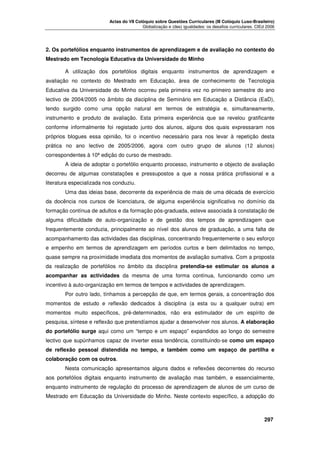 Actas do VII Colóquio sobre Questões Curriculares (III Colóquio Luso-Brasileiro)
Globalização e (des) igualdades: os desafios curriculares. CIEd 2006

2. Os portefólios enquanto instrumentos de aprendizagem e de avaliação no contexto do
Mestrado em Tecnologia Educativa da Universidade do Minho
A utilização dos portefólios digitais enquanto instrumentos de aprendizagem e
avaliação no contexto do Mestrado em Educação, área de conhecimento de Tecnologia
Educativa da Universidade do Minho ocorreu pela primeira vez no primeiro semestre do ano
lectivo de 2004/2005 no âmbito da disciplina de Seminário em Educação a Distância (EaD),
tendo surgido como uma opção natural em termos de estratégia e, simultaneamente,
instrumento e produto de avaliação. Esta primeira experiência que se revelou gratificante
conforme informalmente foi registado junto dos alunos, alguns dos quais expressaram nos
próprios blogues essa opinião, foi o incentivo necessário para nos levar à repetição desta
prática no ano lectivo de 2005/2006, agora com outro grupo de alunos (12 alunos)
correspondentes à 10ª edição do curso de mestrado.
A ideia de adoptar o portefólio enquanto processo, instrumento e objecto de avaliação
decorreu de algumas constatações e pressupostos a que a nossa prática profissional e a
literatura especializada nos conduziu.
Uma das ideias base, decorrente da experiência de mais de uma década de exercício
da docência nos cursos de licenciatura, de alguma experiência significativa no domínio da
formação contínua de adultos e da formação pós-graduada, esteve associada à constatação de
alguma dificuldade de auto-organização e de gestão dos tempos de aprendizagem que
frequentemente conduzia, principalmente ao nível dos alunos de graduação, a uma falta de
acompanhamento das actividades das disciplinas, concentrando frequentemente o seu esforço
e empenho em termos de aprendizagem em períodos curtos e bem delimitados no tempo,
quase sempre na proximidade imediata dos momentos de avaliação sumativa. Com a proposta
da realização de portefólios no âmbito da disciplina pretendia-se estimular os alunos a
acompanhar as actividades da mesma de uma forma contínua, funcionando como um
incentivo à auto-organização em termos de tempos e actividades de aprendizagem.
Por outro lado, tínhamos a percepção de que, em termos gerais, a concentração dos
momentos de estudo e reflexão dedicados à disciplina (a esta ou a qualquer outra) em
momentos muito específicos, pré-determinados, não era estimulador de um espírito de
pesquisa, síntese e reflexão que pretendíamos ajudar a desenvolver nos alunos. A elaboração
do portefólio surge aqui como um “tempo e um espaço” expandidos ao longo do semestre
lectivo que supúnhamos capaz de inverter essa tendência, constituindo-se como um espaço
de reflexão pessoal distendida no tempo, e também como um espaço de partilha e
colaboração com os outros.
Nesta comunicação apresentamos alguns dados e reflexões decorrentes do recurso
aos portefólios digitais enquanto instrumento de avaliação mas também, e essencialmente,
enquanto instrumento de regulação do processo de aprendizagem de alunos de um curso de
Mestrado em Educação da Universidade do Minho. Neste contexto específico, a adopção do





297

 