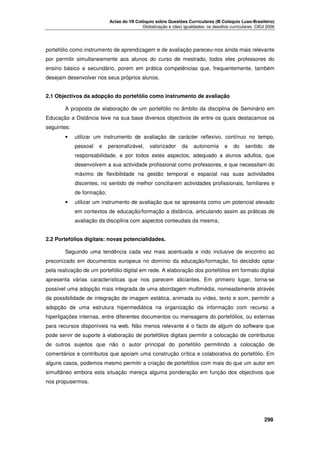 Actas do VII Colóquio sobre Questões Curriculares (III Colóquio Luso-Brasileiro)
Globalização e (des) igualdades: os desafios curriculares. CIEd 2006

portefólio como instrumento de aprendizagem e de avaliação pareceu-nos ainda mais relevante
por permitir simultaneamente aos alunos do curso de mestrado, todos eles professores do
ensino básico e secundário, porem em prática competências que, frequentemente, também
desejam desenvolver nos seus próprios alunos.
2.1 Objectivos da adopção do portefólio como instrumento de avaliação
A proposta de elaboração de um portefólio no âmbito da disciplina de Seminário em
Educação a Distância teve na sua base diversos objectivos de entre os quais destacamos os
seguintes:
•

utilizar um instrumento de avaliação de carácter reflexivo, contínuo no tempo,
pessoal

e

personalizável,

valorizador

da

autonomia

e

do

sentido

de

responsabilidade, e por todos estes aspectos, adequado a alunos adultos, que
desenvolvem a sua actividade profissional como professores, e que necessitam do
máximo de flexibilidade na gestão temporal e espacial nas suas actividades
discentes, no sentido de melhor conciliarem actividades profissionais, familiares e
de formação;
•

utilizar um instrumento de avaliação que se apresenta como um potencial elevado
em contextos de educação/formação a distância, articulando assim as práticas de
avaliação da disciplina com aspectos conteudais da mesma;

2.2 Portefólios digitais: novas potencialidades.
Seguindo uma tendência cada vez mais acentuada e indo inclusive de encontro ao
preconizado em documentos europeus no domínio da educação/formação, foi decidido optar
pela realização de um portefólio digital em rede. A elaboração dos portefólios em formato digital
apresenta várias características que nos parecem aliciantes. Em primeiro lugar, torna-se
possível uma adopção mais integrada de uma abordagem multimédia, nomeadamente através
da possibilidade de integração de imagem estática, animada ou vídeo, texto e som, permitir a
adopção de uma estrutura hipermediática na organização da informação com recurso a
hiperligações internas, entre diferentes documentos ou mensagens do portefólios, ou externas
para recursos disponíveis na web. Não menos relevante é o facto de algum do software que
pode servir de suporte à elaboração de portefólios digitais permitir a colocação de contributos
de outros sujeitos que não o autor principal do portefólio permitindo a colocação de
comentários e contributos que apoiam uma construção crítica e colaborativa do portefólio. Em
alguns casos, podemos mesmo permitir a criação de portefólios com mais do que um autor em
simultâneo embora esta situação mereça alguma ponderação em função dos objectivos que
nos propusermos.





298

 