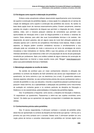 Actas do VII Colóquio sobre Questões Curriculares (III Colóquio Luso-Brasileiro)
Globalização e (des) igualdades: os desafios curriculares. CIEd 2006

2.3 Os blogues como suporte à elaboração de portefólios
Embora exista actualmente software desenvolvido especificamente como ferramentas
de suporte à construção de portefólios digitais, a nossa opção foi a adopção de um serviço de
criação de weblogues como suporte à construção dos portefólios dos alunos. As razões na
base desta opção foram de natureza essencialmente prática. Existem actualmente, sistemas
gratuitos de criação e alojamento de blogues que permitem a integração de texto, imagem
estática, vídeo, som e inclusive possuem sistemas de comentários que permitem criar
oportunidades de interacção entre o autor do blogue-portefólio e os leitores e visitantes do
mesmo. Estes sistemas, para além das suas funcionalidades técnicas e do carácter, não
despiciendo, de serem gratuitos, são em alguns casos de muito fácil utilização podendo ser
utilizados apenas com o domínio de competência informáticas muito básicas. Aliado a estes
aspectos, os blogues podem constituir verdadeiros recursos e simultaneamente a sua
utilização pode ser concebida de modo a estruturar-se em torno de estratégias de ensino
inovadoras e mais motivadores (cf. Gomes, 2005) o que nos pareceu um facto adicional de
interesse atendendo a que estávamos a lidar com uma população de alunos de pós-graduação
constituída por professores. Após uma análise cuidada de alguns sistemas de construção de
blogues disponíveis na Internet a nossa escolha recaiu pelo “Blogger” (www.blogspot.com)
pelas suas potencialidades técnicas e fiabilidade.
3. Metodologia adoptada na recolha de dados
No sentido de contribuir para um maior conhecimento referente à utilização dos
portefólios no contexto da disciplina de EaD solicitámos aos alunos que respondessem a um
questionário, de forma anónima e por via electrónica (via e-mail). O questionário abarcava
diversos aspectos referentes: (a) aos conhecimentos prévios dos alunos (professores) sobre o
conceito de portefólio e o seu uso educativo, incluindo a experiência pessoal e profissional que
possuem nesse domínio; (b) à aplicabilidade e adequação dos portefólios como instrumentos
de avaliação em contextos gerais e no contexto particular da disciplina de Educação a
Distância e (c) às características, potencialidades e limitações dos portefólios digitais.
Dos 12 professores a frequentar, como alunos, a disciplina de Educação a Distância,
10 responderam ao questionário. Passaremos a referir-nos aos sujeitos envolvidos como
“alunos”. Os dados que se apresentam de seguida correspondem à totalidade das respostas
obtidas.
3.1 Conhecimentos prévios sobre portefólios
Dos 10 alunos respondentes, 9 afirmaram conhecer o conceito de portefólio antes
deste lhes ser apresentado no contexto da disciplina de Ead sendo que apenas 1 afirmou ser a
primeira vez que tinha contacto com o conceito. Destes nove, 5 afirmaram também ter uma
noção prévia de termos e conceitos relacionados com portefólios em formato digital como




299

 