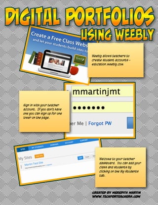 Weebly allows teachers to
create student accounts -
education.weebly.com
Sign in with your teacher
account. If you don't have
one you can sign up for one
lower on the page.
Welcome to your teacher
dashboard. You can add your
class and students by
clicking on the My Students
tab.
Created by Meredith Martin
www.techforteachers.com
 