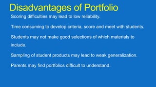 Disadvantages of Portfolio
Scoring difficulties may lead to low reliability.
Time consuming to develop criteria, score and meet with students.
Students may not make good selections of which materials to
include.
Sampling of student products may lead to weak generalization.
Parents may find portfolios difficult to understand.
 
