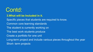 Contd:
3.What will be Included in it.
Specific pieces that students are required to know.
Common core learning standards
The student is currently working on
The best work students produce
Create a portfolio for one unit
Long-term project and include various pieces throughout the year
Short- term projects
 
