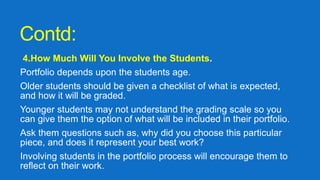 Contd:
4.How Much Will You Involve the Students.
Portfolio depends upon the students age.
Older students should be given a checklist of what is expected,
and how it will be graded.
Younger students may not understand the grading scale so you
can give them the option of what will be included in their portfolio.
Ask them questions such as, why did you choose this particular
piece, and does it represent your best work?
Involving students in the portfolio process will encourage them to
reflect on their work.
 