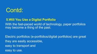Contd:
5.Will You Use a Digital Portfolio.
With the fast-paced world of technology, paper portfolios
may become a thing of the past.
Electric portfolios (e-portfolios/digital portfolios) are great
they are easily accessible,
easy to transport and
easy to use.
 