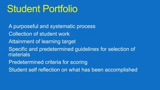 Student Portfolio
A purposeful and systematic process
Collection of student work
Attainment of learning target
Specific and predetermined guidelines for selection of
materials
Predetermined criteria for scoring
Student self reflection on what has been accomplished
 