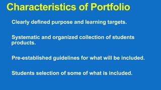 Characteristics of Portfolio
Clearly defined purpose and learning targets.
Systematic and organized collection of students
products.
Pre-established guidelines for what will be included.
Students selection of some of what is included.
 