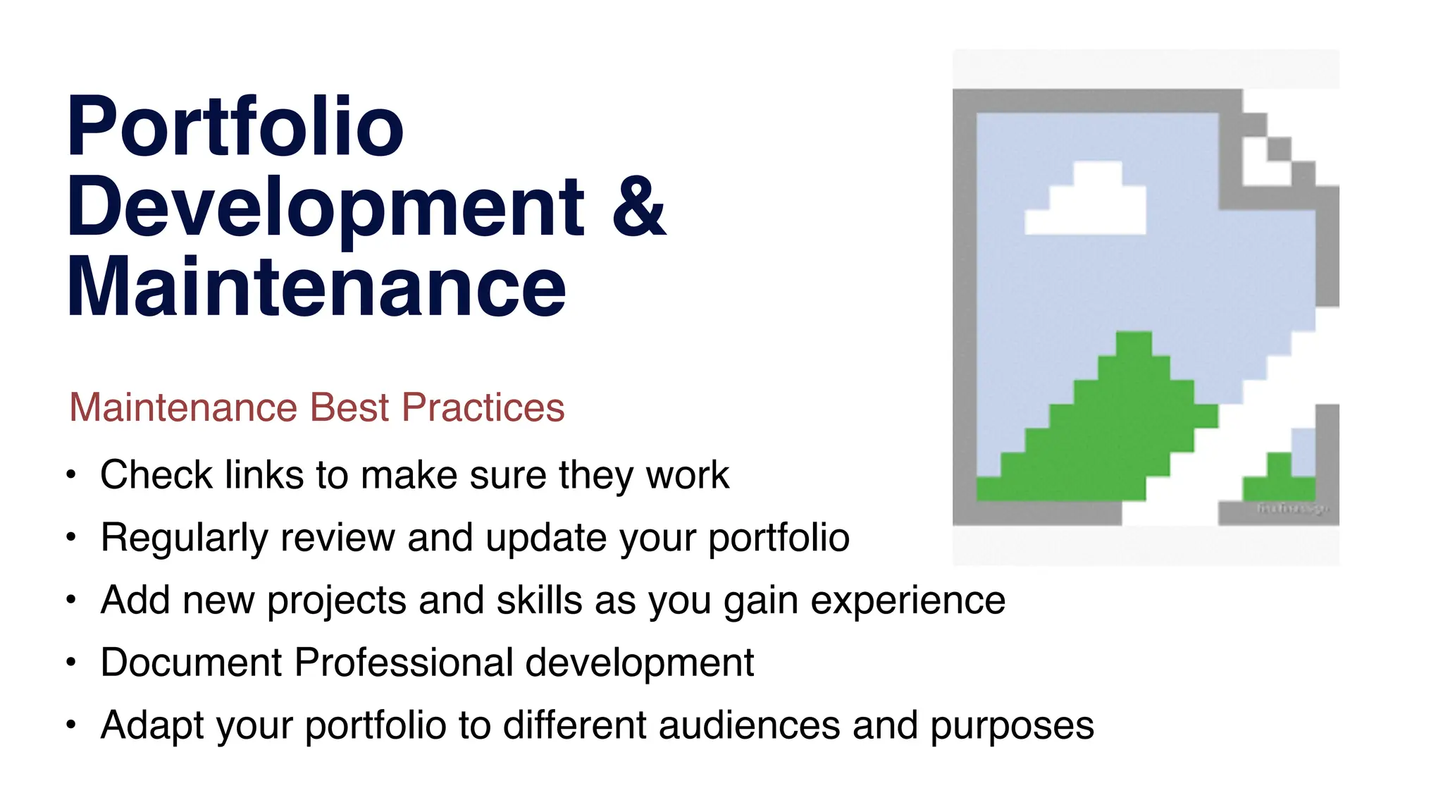 Portfolio
Development &
Maintenance
• Check links to make sure they work
• Regularly review and update your portfolio
• Add new projects and skills as you gain experience
• Document Professional development
• Adapt your portfolio to different audiences and purposes
Maintenance Best Practices
 