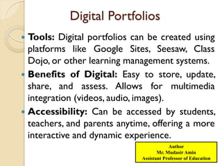 Digital Portfolios
 Tools: Digital portfolios can be created using
platforms like Google Sites, Seesaw, Class
Dojo, or other learning management systems.
 Benefits of Digital: Easy to store, update,
share, and assess. Allows for multimedia
integration (videos, audio, images).
 Accessibility: Can be accessed by students,
teachers, and parents anytime, offering a more
interactive and dynamic experience.
Author
Mr. Mudasir Amin
Assistant Professor of Education
 