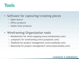 Tools

• Software for capturing/creating pieces
  – Open source
  – Office products
  – Adobe Suite products


• Wireframing/Organization tools
  –   Mindmeister for mind-mapping (www.mindmeister.com)
  –   Jumpstart for wireframing (www.jumpstart.com)
  –   Toodledo for project management (www.toodledo.com)
  –   Basecamp for project management (www.basecamphq.com)
 