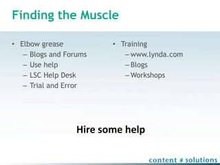 Finding the Muscle

• Elbow grease           • Training
   – Blogs and Forums       – www.lynda.com
   – Use help               – Blogs
   – LSC Help Desk          – Workshops
   – Trial and Error




                  Hire some help
 
